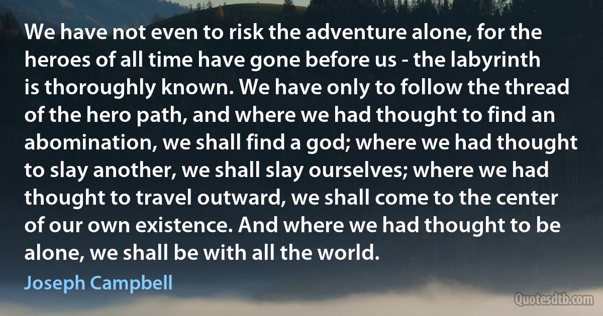 We have not even to risk the adventure alone, for the heroes of all time have gone before us - the labyrinth is thoroughly known. We have only to follow the thread of the hero path, and where we had thought to find an abomination, we shall find a god; where we had thought to slay another, we shall slay ourselves; where we had thought to travel outward, we shall come to the center of our own existence. And where we had thought to be alone, we shall be with all the world. (Joseph Campbell)