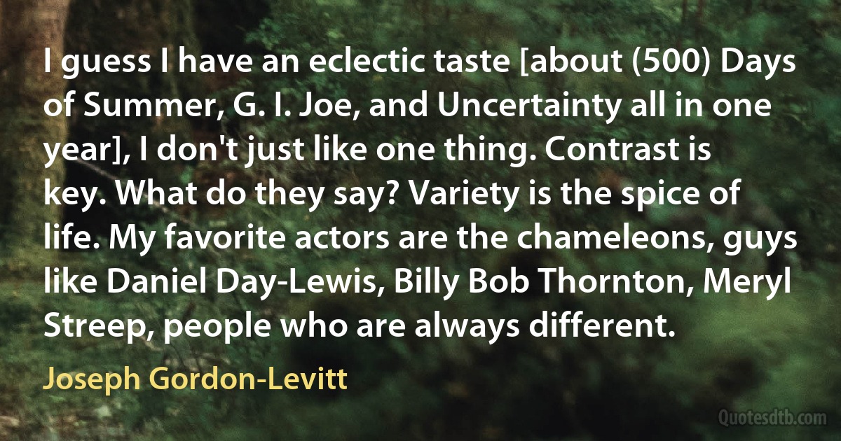 I guess I have an eclectic taste [about (500) Days of Summer, G. I. Joe, and Uncertainty all in one year], I don't just like one thing. Contrast is key. What do they say? Variety is the spice of life. My favorite actors are the chameleons, guys like Daniel Day-Lewis, Billy Bob Thornton, Meryl Streep, people who are always different. (Joseph Gordon-Levitt)