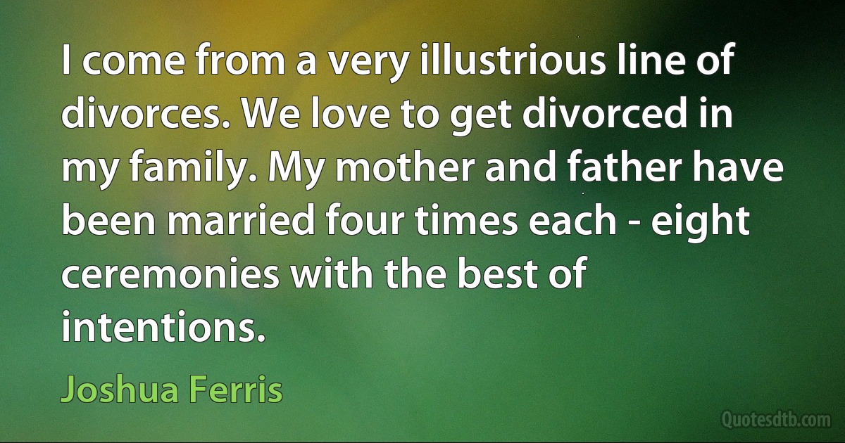 I come from a very illustrious line of divorces. We love to get divorced in my family. My mother and father have been married four times each - eight ceremonies with the best of intentions. (Joshua Ferris)