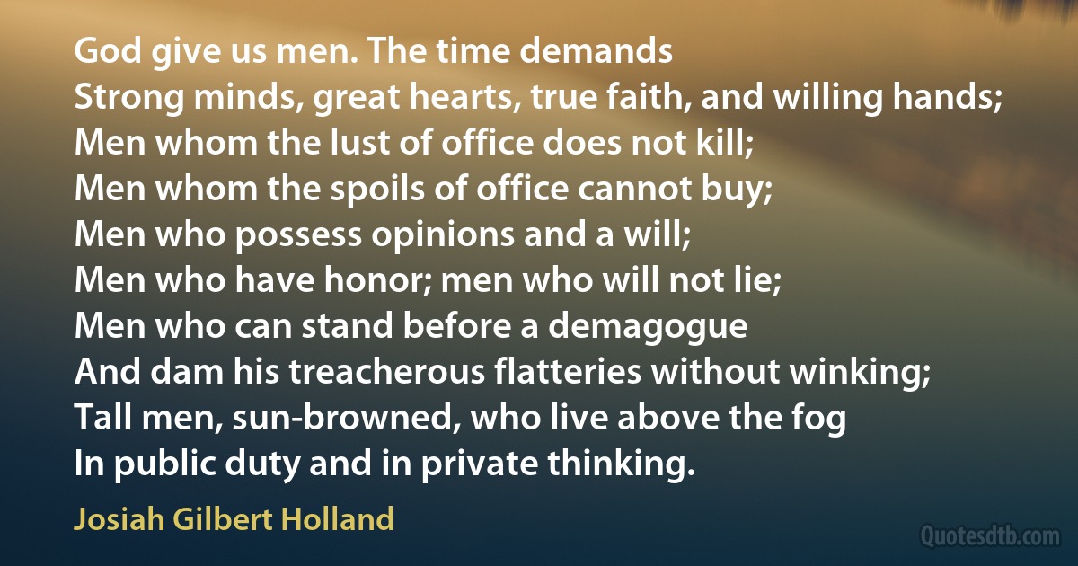 God give us men. The time demands
Strong minds, great hearts, true faith, and willing hands;
Men whom the lust of office does not kill;
Men whom the spoils of office cannot buy;
Men who possess opinions and a will;
Men who have honor; men who will not lie;
Men who can stand before a demagogue
And dam his treacherous flatteries without winking;
Tall men, sun-browned, who live above the fog
In public duty and in private thinking. (Josiah Gilbert Holland)