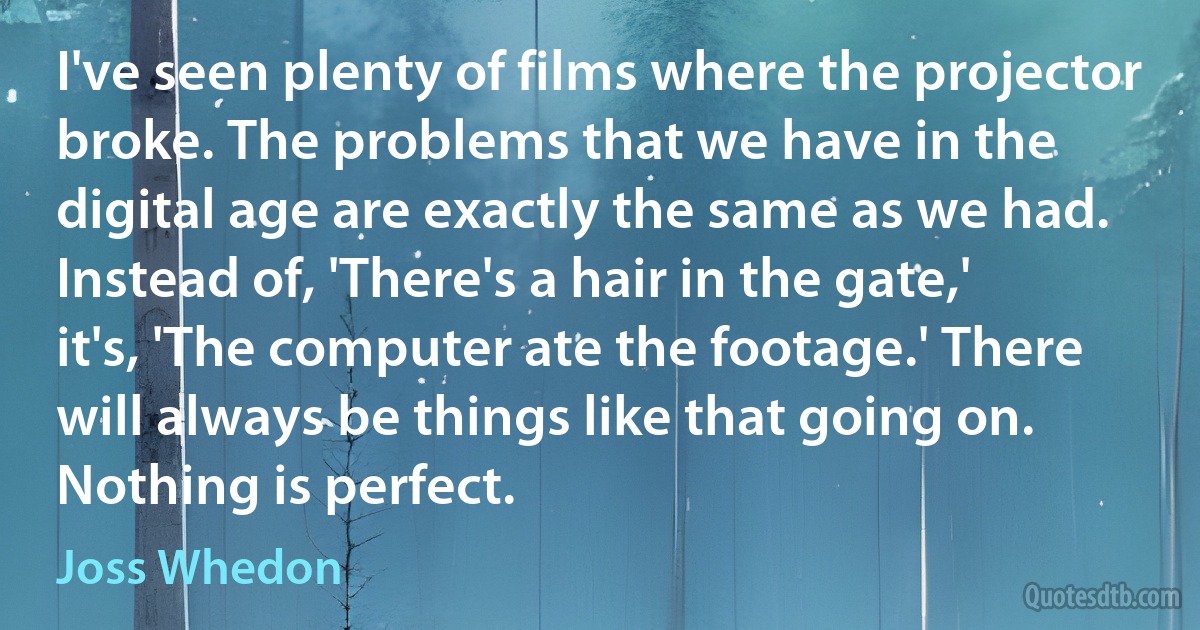 I've seen plenty of films where the projector broke. The problems that we have in the digital age are exactly the same as we had. Instead of, 'There's a hair in the gate,' it's, 'The computer ate the footage.' There will always be things like that going on. Nothing is perfect. (Joss Whedon)