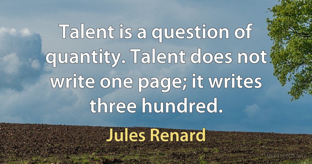 Talent is a question of quantity. Talent does not write one page; it writes three hundred. (Jules Renard)