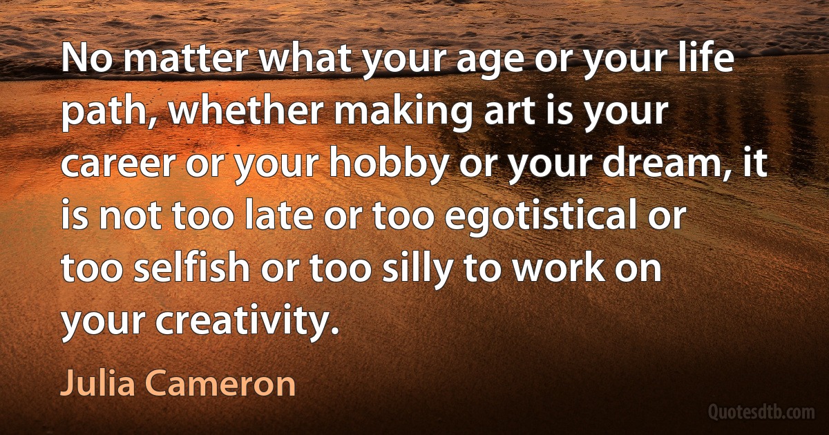 No matter what your age or your life path, whether making art is your career or your hobby or your dream, it is not too late or too egotistical or too selfish or too silly to work on your creativity. (Julia Cameron)