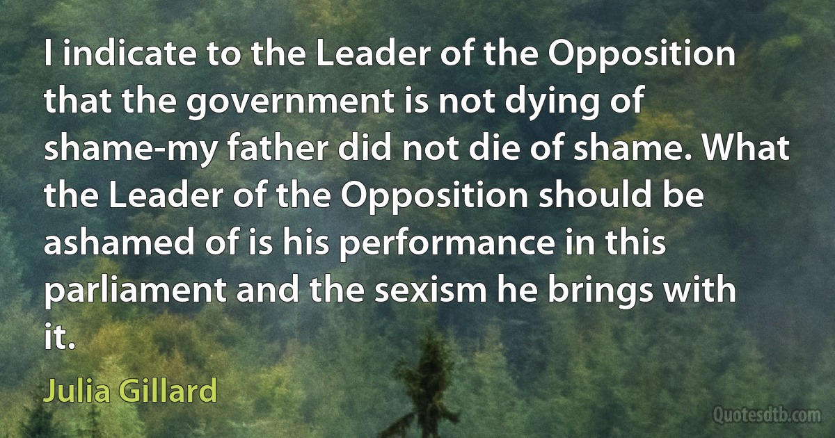 I indicate to the Leader of the Opposition that the government is not dying of shame-my father did not die of shame. What the Leader of the Opposition should be ashamed of is his performance in this parliament and the sexism he brings with it. (Julia Gillard)