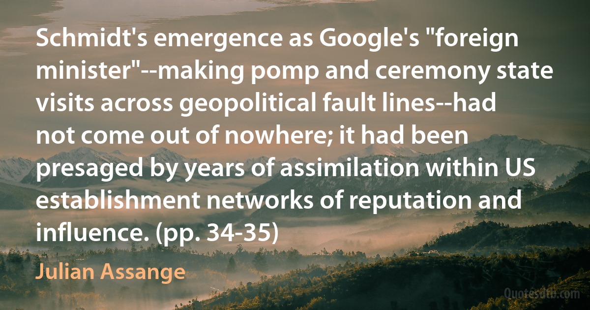 Schmidt's emergence as Google's "foreign minister"--making pomp and ceremony state visits across geopolitical fault lines--had not come out of nowhere; it had been presaged by years of assimilation within US establishment networks of reputation and influence. (pp. 34-35) (Julian Assange)