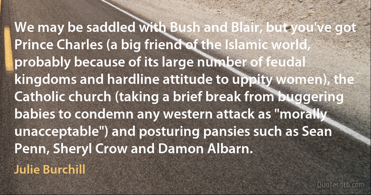 We may be saddled with Bush and Blair, but you've got Prince Charles (a big friend of the Islamic world, probably because of its large number of feudal kingdoms and hardline attitude to uppity women), the Catholic church (taking a brief break from buggering babies to condemn any western attack as "morally unacceptable") and posturing pansies such as Sean Penn, Sheryl Crow and Damon Albarn. (Julie Burchill)