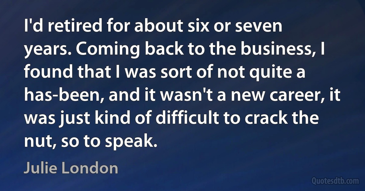 I'd retired for about six or seven years. Coming back to the business, I found that I was sort of not quite a has-been, and it wasn't a new career, it was just kind of difficult to crack the nut, so to speak. (Julie London)