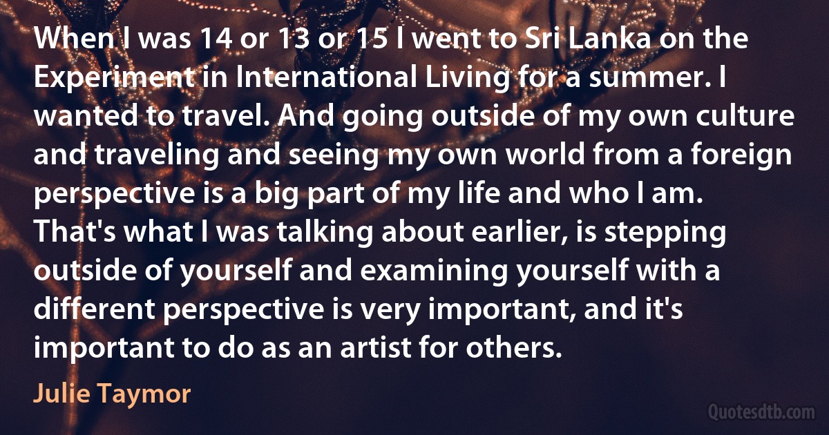 When I was 14 or 13 or 15 I went to Sri Lanka on the Experiment in International Living for a summer. I wanted to travel. And going outside of my own culture and traveling and seeing my own world from a foreign perspective is a big part of my life and who I am. That's what I was talking about earlier, is stepping outside of yourself and examining yourself with a different perspective is very important, and it's important to do as an artist for others. (Julie Taymor)