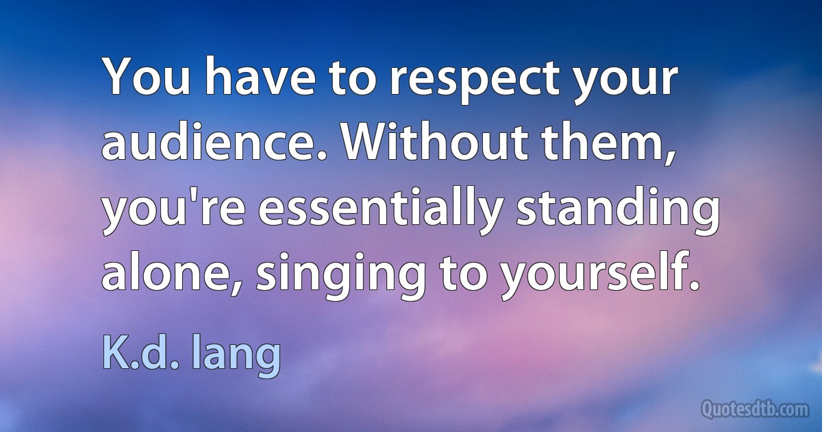 You have to respect your audience. Without them, you're essentially standing alone, singing to yourself. (K.d. lang)