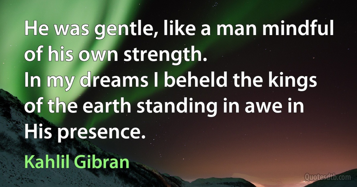 He was gentle, like a man mindful of his own strength.
In my dreams I beheld the kings of the earth standing in awe in His presence. (Kahlil Gibran)