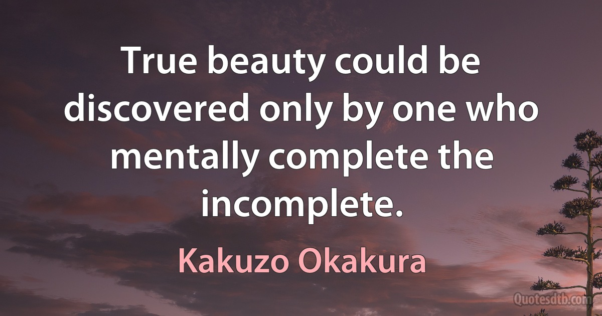 True beauty could be discovered only by one who mentally complete the incomplete. (Kakuzo Okakura)