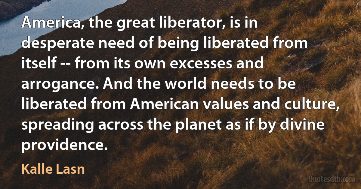 America, the great liberator, is in desperate need of being liberated from itself -- from its own excesses and arrogance. And the world needs to be liberated from American values and culture, spreading across the planet as if by divine providence. (Kalle Lasn)