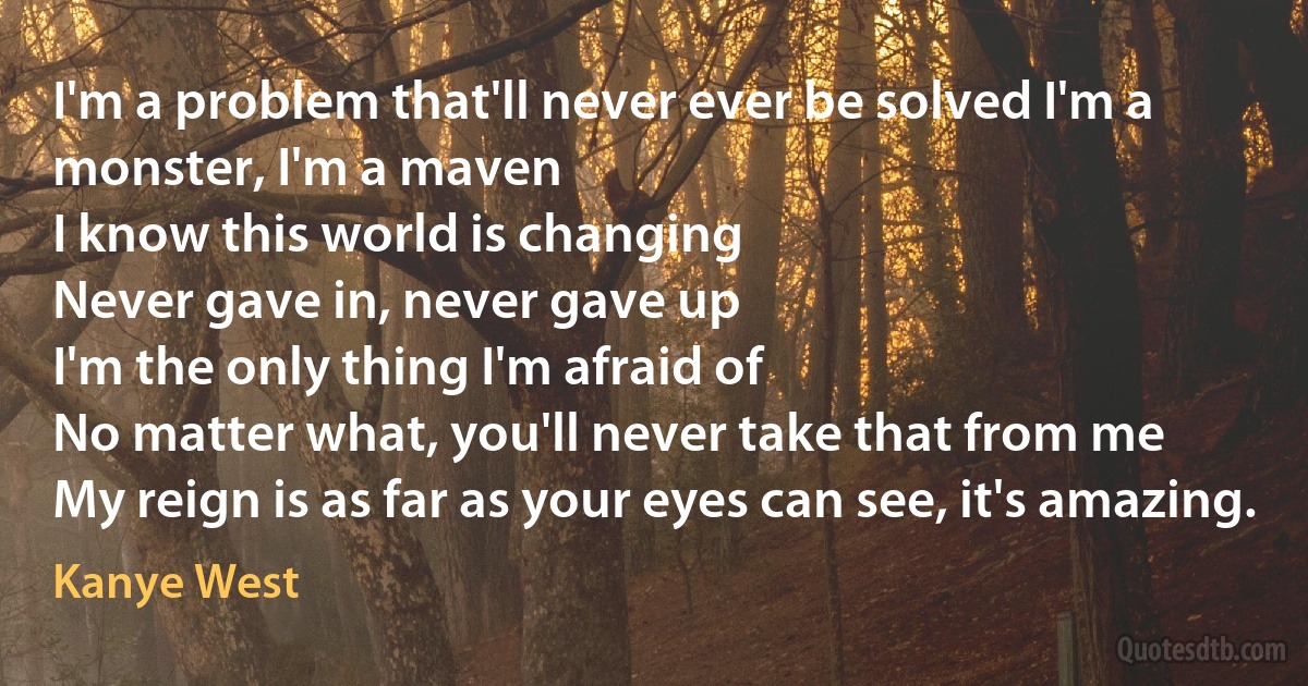 I'm a problem that'll never ever be solved I'm a monster, I'm a maven
I know this world is changing
Never gave in, never gave up
I'm the only thing I'm afraid of
No matter what, you'll never take that from me
My reign is as far as your eyes can see, it's amazing. (Kanye West)