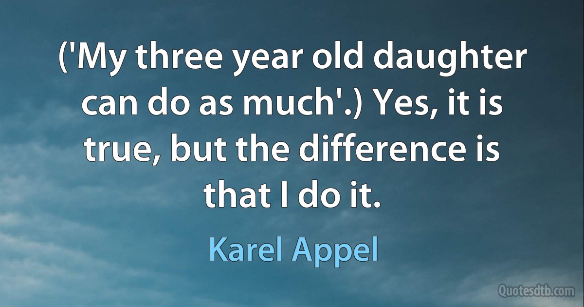 ('My three year old daughter can do as much'.) Yes, it is true, but the difference is that I do it. (Karel Appel)