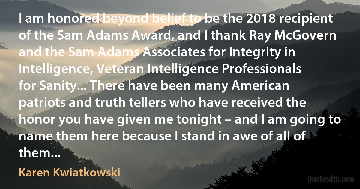 I am honored beyond belief to be the 2018 recipient of the Sam Adams Award, and I thank Ray McGovern and the Sam Adams Associates for Integrity in Intelligence, Veteran Intelligence Professionals for Sanity... There have been many American patriots and truth tellers who have received the honor you have given me tonight – and I am going to name them here because I stand in awe of all of them... (Karen Kwiatkowski)