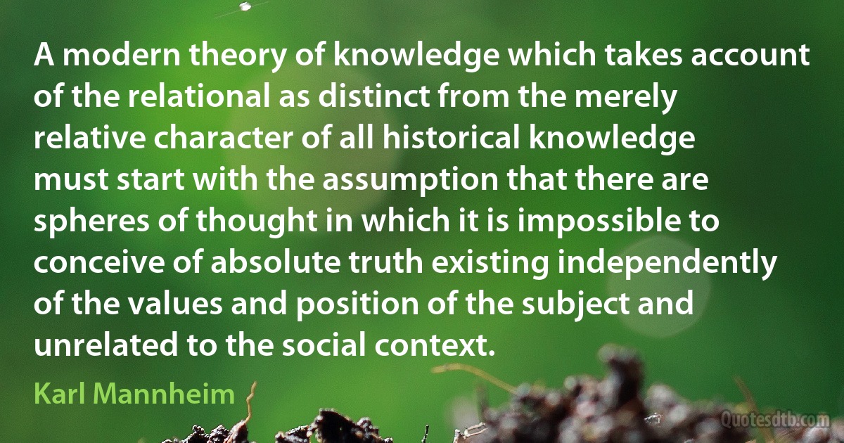 A modern theory of knowledge which takes account of the relational as distinct from the merely relative character of all historical knowledge must start with the assumption that there are spheres of thought in which it is impossible to conceive of absolute truth existing independently of the values and position of the subject and unrelated to the social context. (Karl Mannheim)