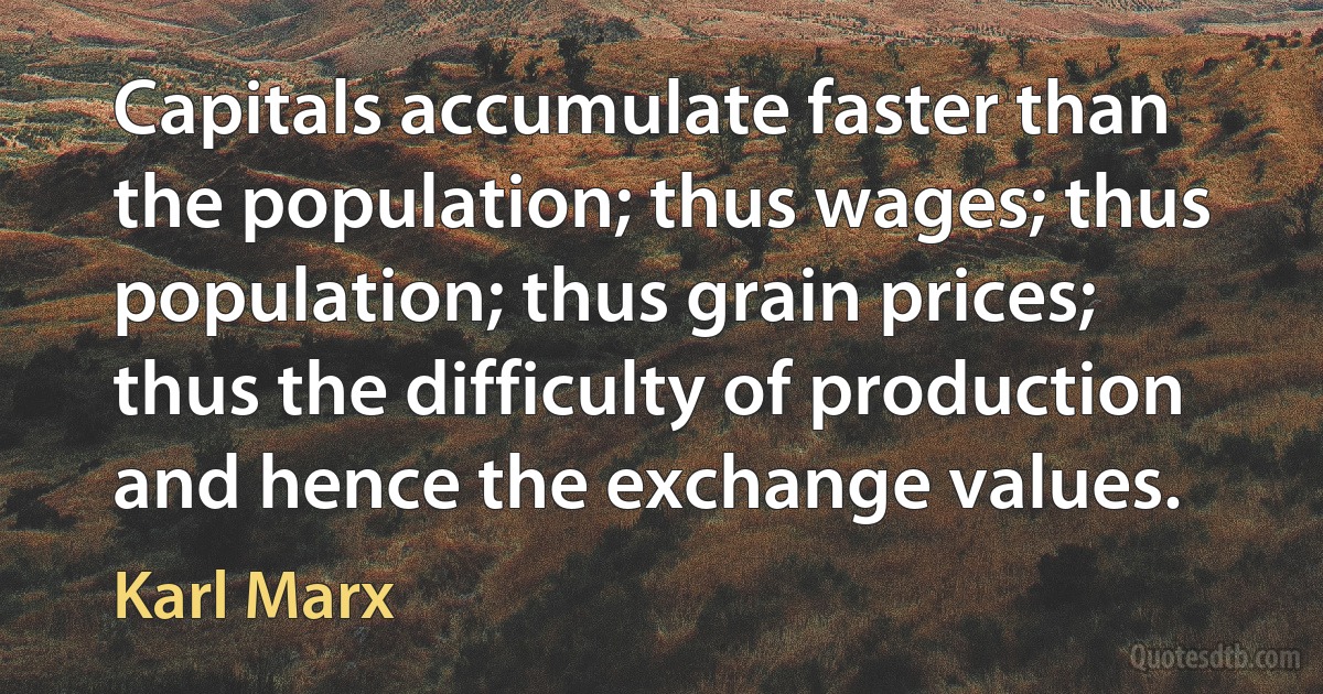 Capitals accumulate faster than the population; thus wages; thus population; thus grain prices; thus the difficulty of production and hence the exchange values. (Karl Marx)