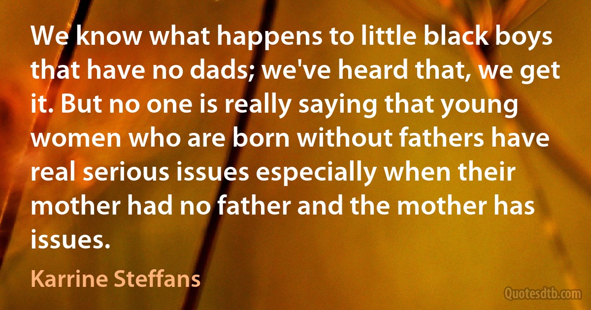 We know what happens to little black boys that have no dads; we've heard that, we get it. But no one is really saying that young women who are born without fathers have real serious issues especially when their mother had no father and the mother has issues. (Karrine Steffans)