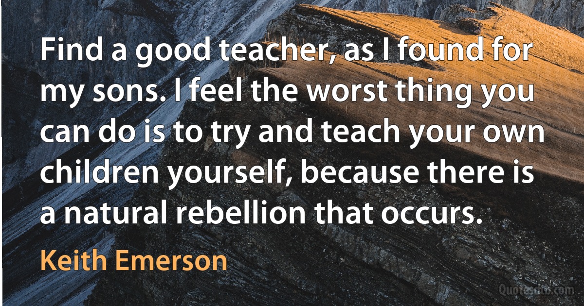 Find a good teacher, as I found for my sons. I feel the worst thing you can do is to try and teach your own children yourself, because there is a natural rebellion that occurs. (Keith Emerson)