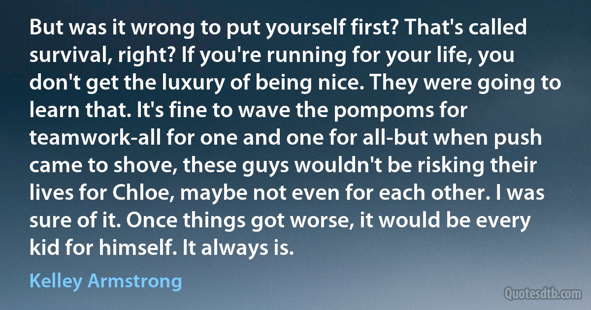 But was it wrong to put yourself first? That's called survival, right? If you're running for your life, you don't get the luxury of being nice. They were going to learn that. It's fine to wave the pompoms for teamwork-all for one and one for all-but when push came to shove, these guys wouldn't be risking their lives for Chloe, maybe not even for each other. I was sure of it. Once things got worse, it would be every kid for himself. It always is. (Kelley Armstrong)