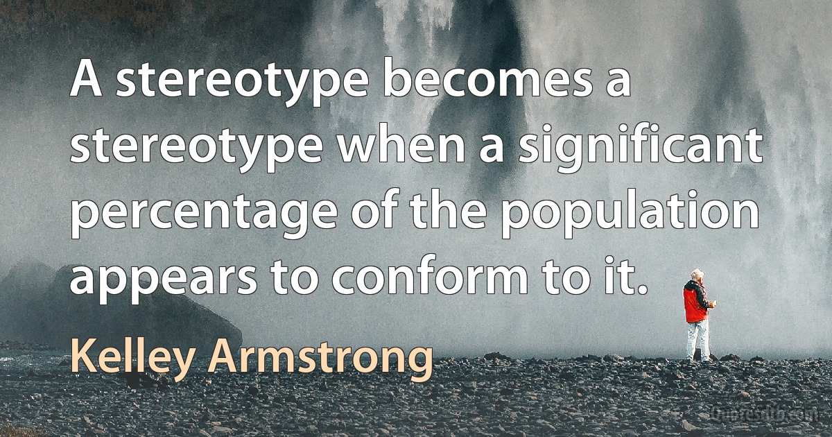 A stereotype becomes a stereotype when a significant percentage of the population appears to conform to it. (Kelley Armstrong)