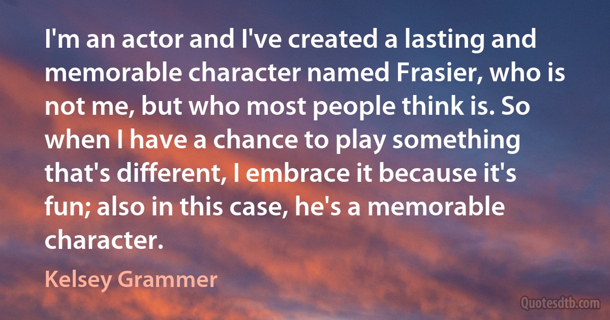 I'm an actor and I've created a lasting and memorable character named Frasier, who is not me, but who most people think is. So when I have a chance to play something that's different, I embrace it because it's fun; also in this case, he's a memorable character. (Kelsey Grammer)