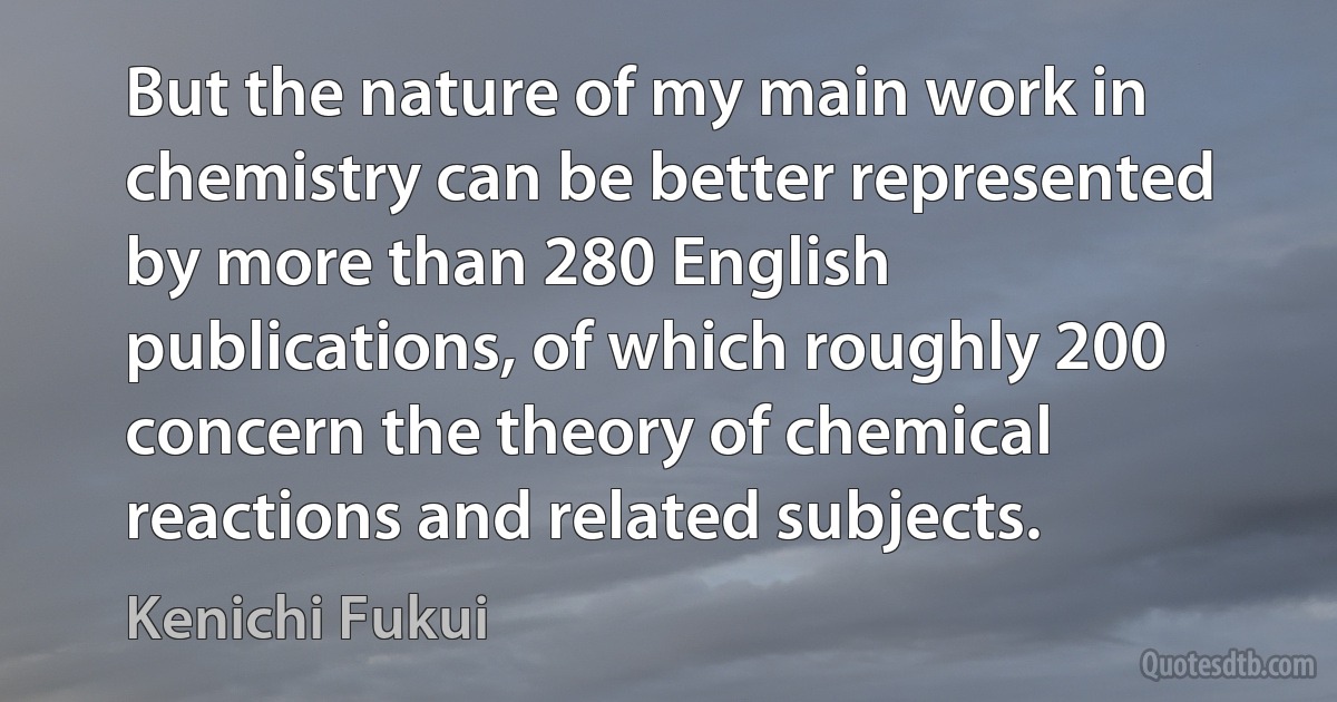 But the nature of my main work in chemistry can be better represented by more than 280 English publications, of which roughly 200 concern the theory of chemical reactions and related subjects. (Kenichi Fukui)