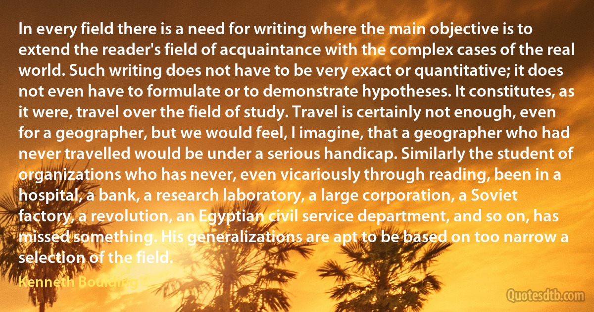 In every field there is a need for writing where the main objective is to extend the reader's field of acquaintance with the complex cases of the real world. Such writing does not have to be very exact or quantitative; it does not even have to formulate or to demonstrate hypotheses. It constitutes, as it were, travel over the field of study. Travel is certainly not enough, even for a geographer, but we would feel, I imagine, that a geographer who had never travelled would be under a serious handicap. Similarly the student of organizations who has never, even vicariously through reading, been in a hospital, a bank, a research laboratory, a large corporation, a Soviet factory, a revolution, an Egyptian civil service department, and so on, has missed something. His generalizations are apt to be based on too narrow a selection of the field. (Kenneth Boulding)