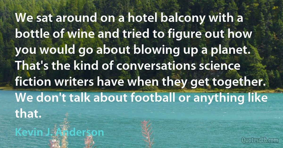 We sat around on a hotel balcony with a bottle of wine and tried to figure out how you would go about blowing up a planet. That's the kind of conversations science fiction writers have when they get together. We don't talk about football or anything like that. (Kevin J. Anderson)