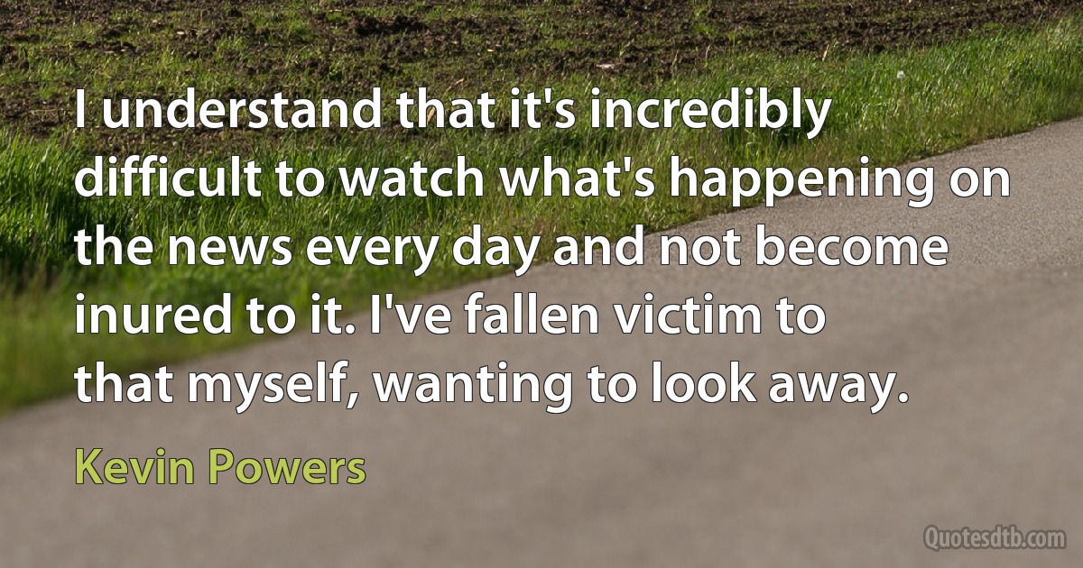 I understand that it's incredibly difficult to watch what's happening on the news every day and not become inured to it. I've fallen victim to that myself, wanting to look away. (Kevin Powers)