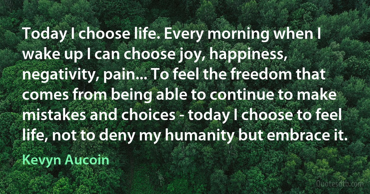 Today I choose life. Every morning when I wake up I can choose joy, happiness, negativity, pain... To feel the freedom that comes from being able to continue to make mistakes and choices - today I choose to feel life, not to deny my humanity but embrace it. (Kevyn Aucoin)