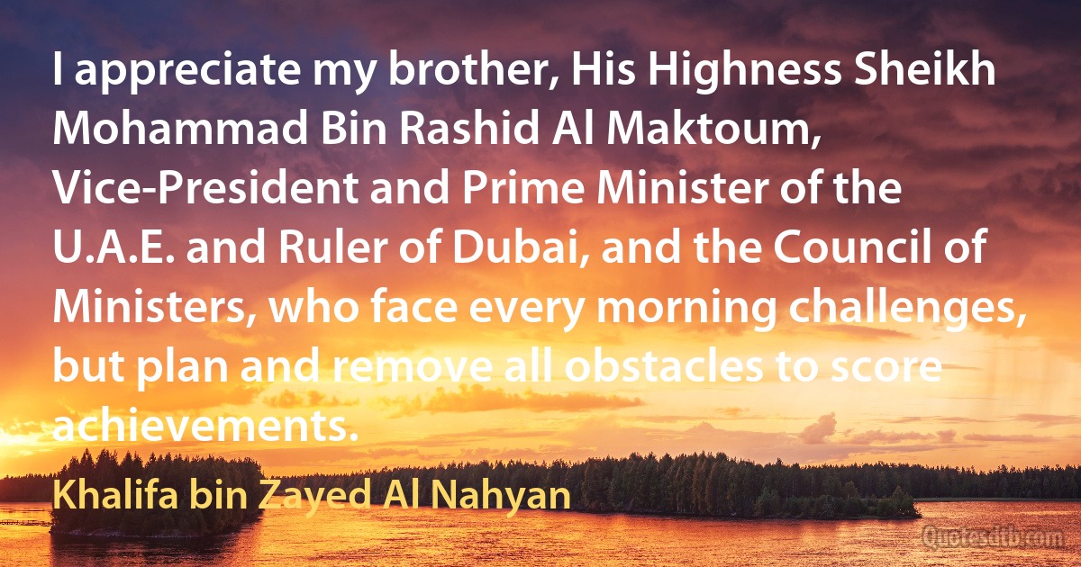 I appreciate my brother, His Highness Sheikh Mohammad Bin Rashid Al Maktoum, Vice-President and Prime Minister of the U.A.E. and Ruler of Dubai, and the Council of Ministers, who face every morning challenges, but plan and remove all obstacles to score achievements. (Khalifa bin Zayed Al Nahyan)