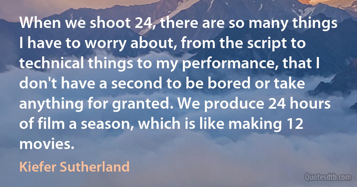 When we shoot 24, there are so many things I have to worry about, from the script to technical things to my performance, that I don't have a second to be bored or take anything for granted. We produce 24 hours of film a season, which is like making 12 movies. (Kiefer Sutherland)