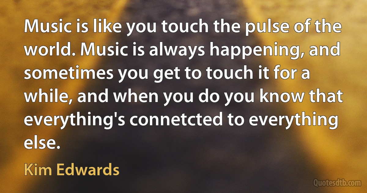 Music is like you touch the pulse of the world. Music is always happening, and sometimes you get to touch it for a while, and when you do you know that everything's connetcted to everything else. (Kim Edwards)