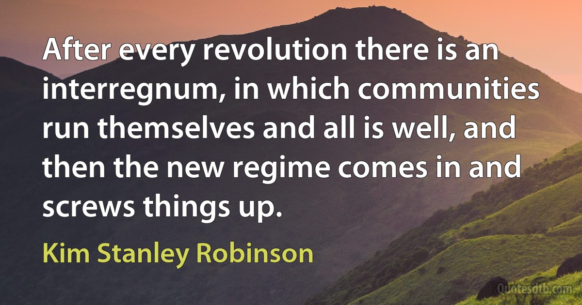 After every revolution there is an interregnum, in which communities run themselves and all is well, and then the new regime comes in and screws things up. (Kim Stanley Robinson)