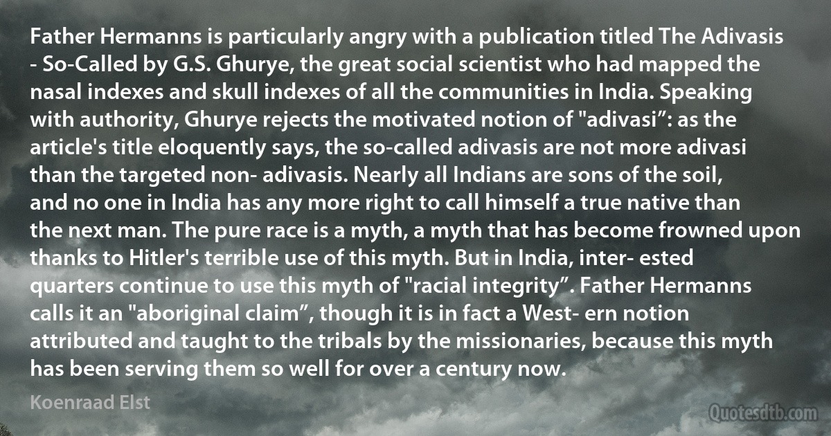 Father Hermanns is particularly angry with a publication titled The Adivasis - So-Called by G.S. Ghurye, the great social scientist who had mapped the nasal indexes and skull indexes of all the communities in India. Speaking with authority, Ghurye rejects the motivated notion of "adivasi”: as the article's title eloquently says, the so-called adivasis are not more adivasi than the targeted non- adivasis. Nearly all Indians are sons of the soil, and no one in India has any more right to call himself a true native than the next man. The pure race is a myth, a myth that has become frowned upon thanks to Hitler's terrible use of this myth. But in India, inter- ested quarters continue to use this myth of "racial integrity”. Father Hermanns calls it an "aboriginal claim”, though it is in fact a West- ern notion attributed and taught to the tribals by the missionaries, because this myth has been serving them so well for over a century now. (Koenraad Elst)