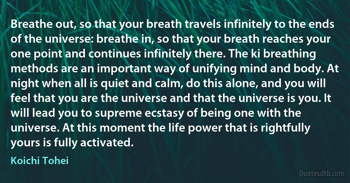 Breathe out, so that your breath travels infinitely to the ends of the universe: breathe in, so that your breath reaches your one point and continues infinitely there. The ki breathing methods are an important way of unifying mind and body. At night when all is quiet and calm, do this alone, and you will feel that you are the universe and that the universe is you. It will lead you to supreme ecstasy of being one with the universe. At this moment the life power that is rightfully yours is fully activated. (Koichi Tohei)