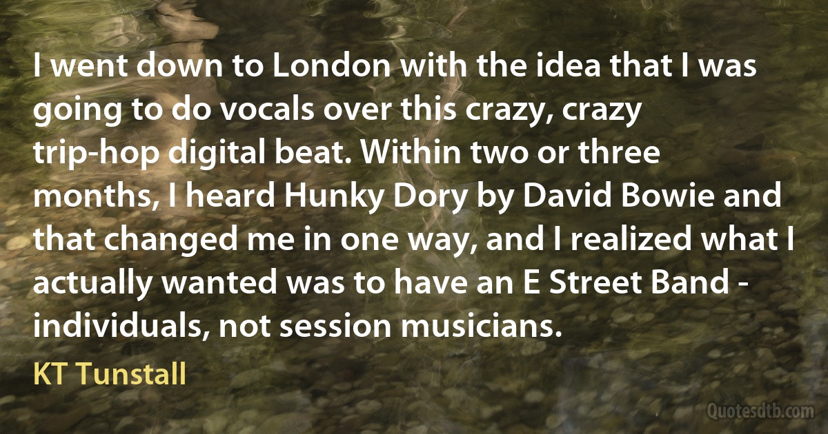 I went down to London with the idea that I was going to do vocals over this crazy, crazy trip-hop digital beat. Within two or three months, I heard Hunky Dory by David Bowie and that changed me in one way, and I realized what I actually wanted was to have an E Street Band - individuals, not session musicians. (KT Tunstall)