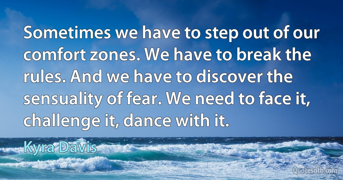 Sometimes we have to step out of our comfort zones. We have to break the rules. And we have to discover the sensuality of fear. We need to face it, challenge it, dance with it. (Kyra Davis)