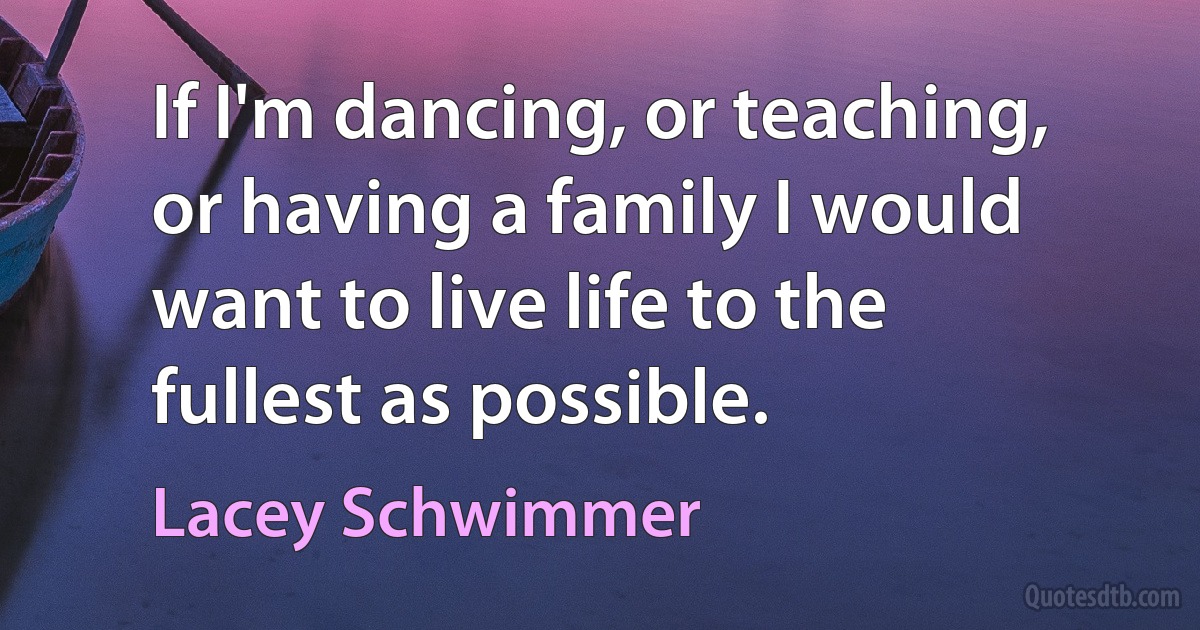 If I'm dancing, or teaching, or having a family I would want to live life to the fullest as possible. (Lacey Schwimmer)