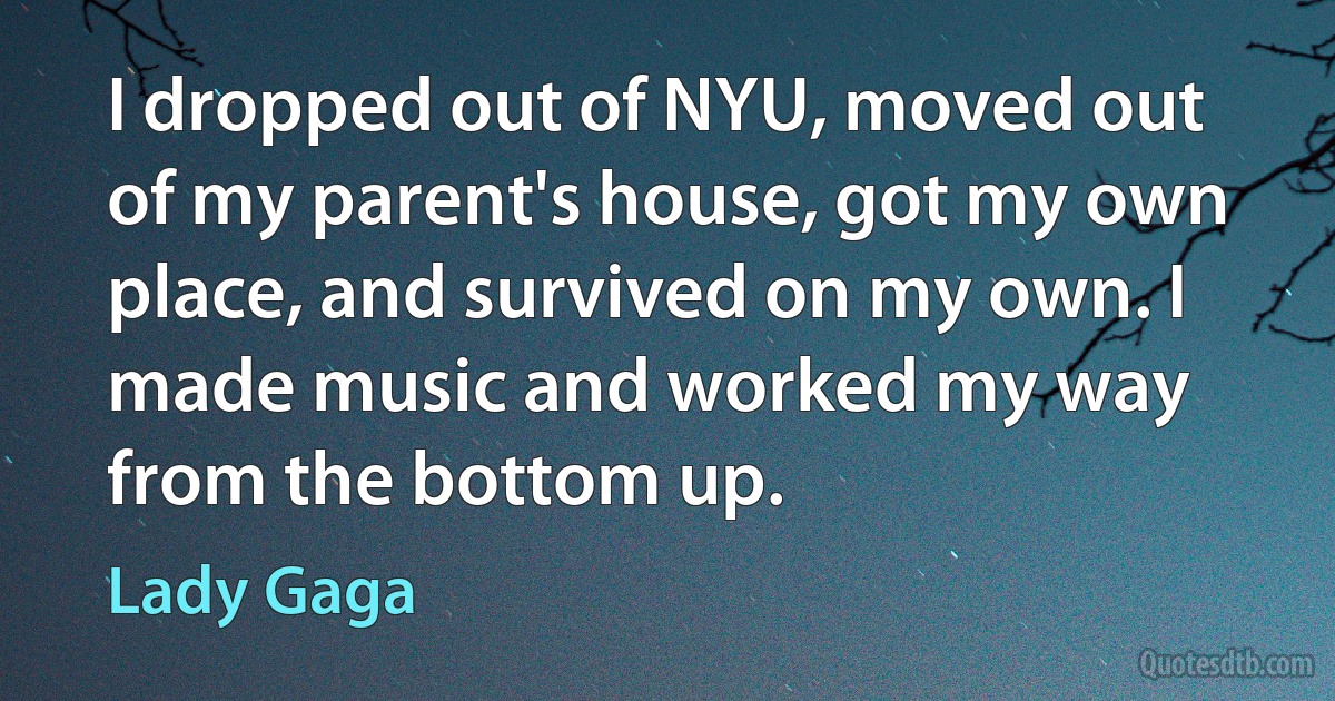 I dropped out of NYU, moved out of my parent's house, got my own place, and survived on my own. I made music and worked my way from the bottom up. (Lady Gaga)