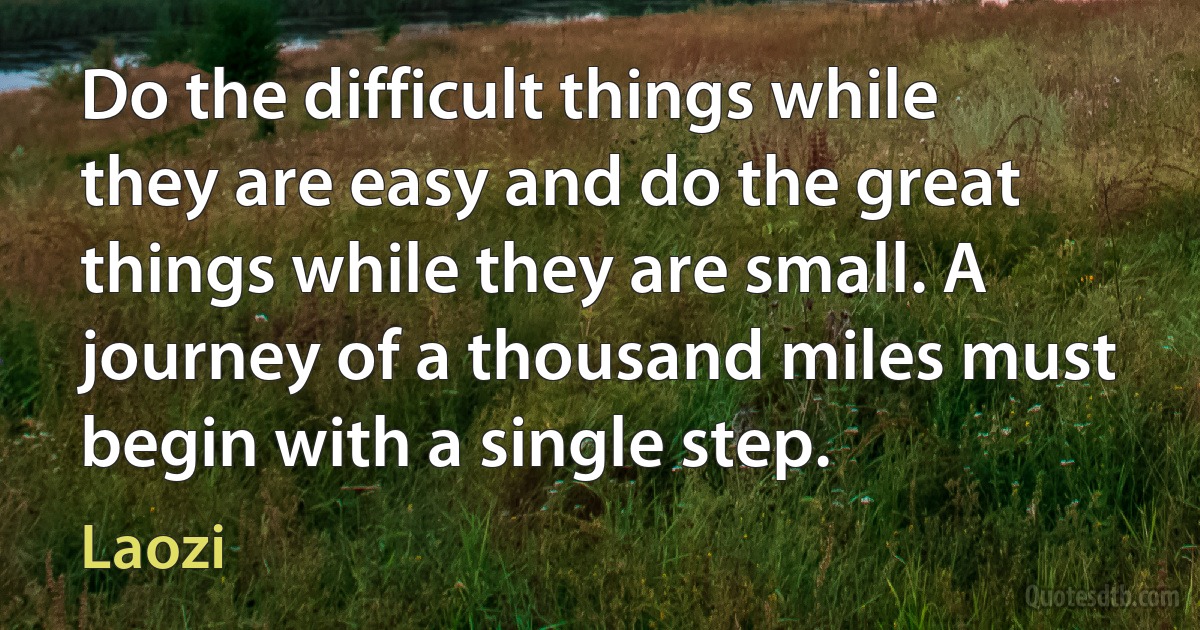 Do the difficult things while they are easy and do the great things while they are small. A journey of a thousand miles must begin with a single step. (Laozi)