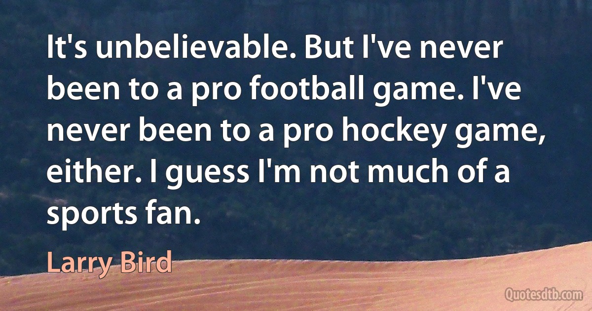 It's unbelievable. But I've never been to a pro football game. I've never been to a pro hockey game, either. I guess I'm not much of a sports fan. (Larry Bird)