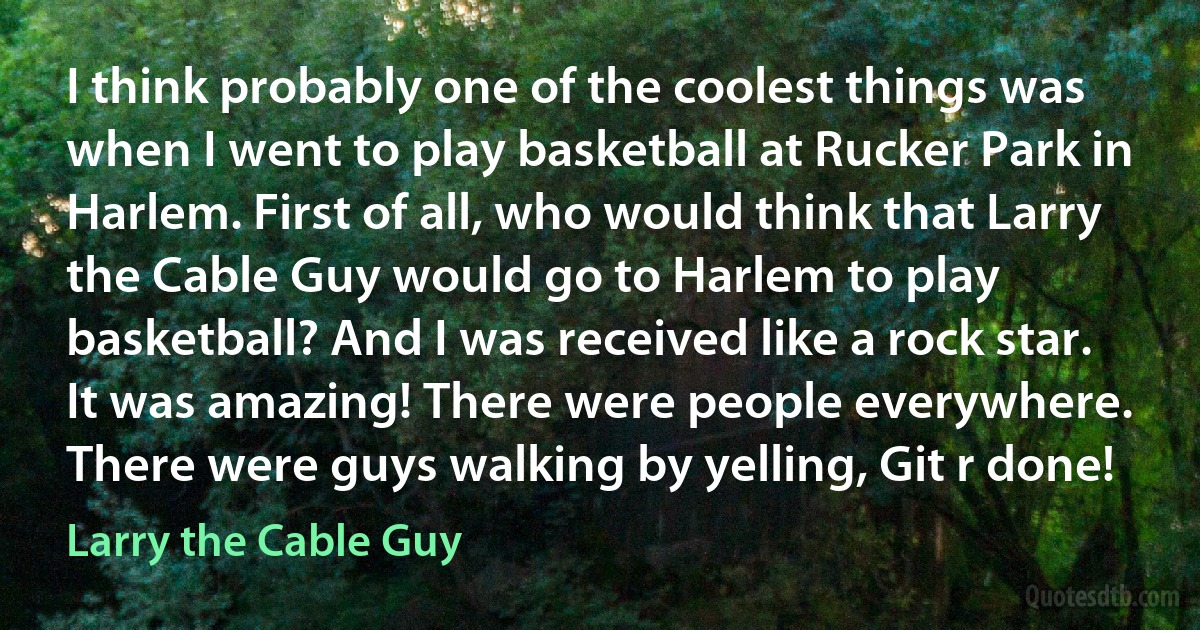 I think probably one of the coolest things was when I went to play basketball at Rucker Park in Harlem. First of all, who would think that Larry the Cable Guy would go to Harlem to play basketball? And I was received like a rock star. It was amazing! There were people everywhere. There were guys walking by yelling, Git r done! (Larry the Cable Guy)