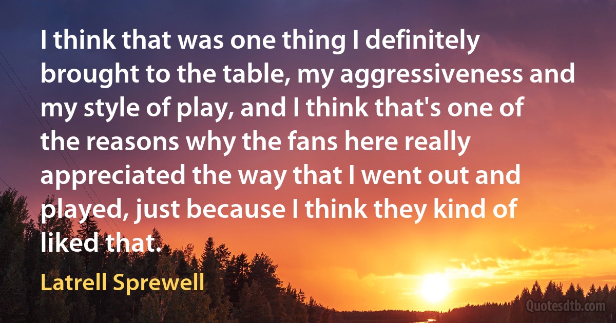 I think that was one thing I definitely brought to the table, my aggressiveness and my style of play, and I think that's one of the reasons why the fans here really appreciated the way that I went out and played, just because I think they kind of liked that. (Latrell Sprewell)