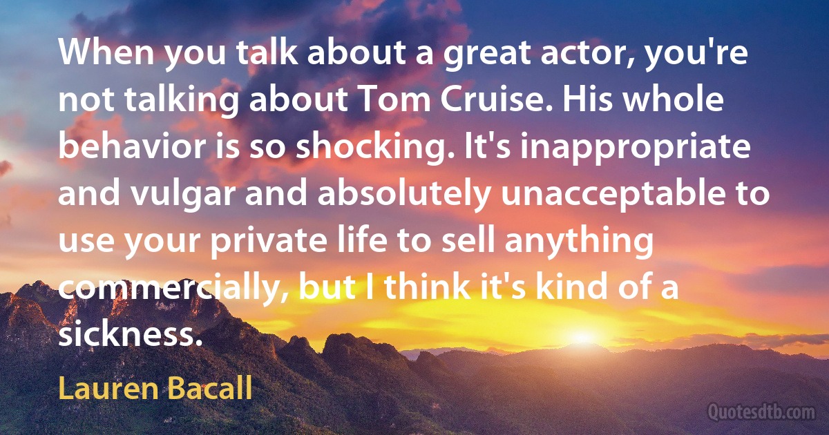 When you talk about a great actor, you're not talking about Tom Cruise. His whole behavior is so shocking. It's inappropriate and vulgar and absolutely unacceptable to use your private life to sell anything commercially, but I think it's kind of a sickness. (Lauren Bacall)