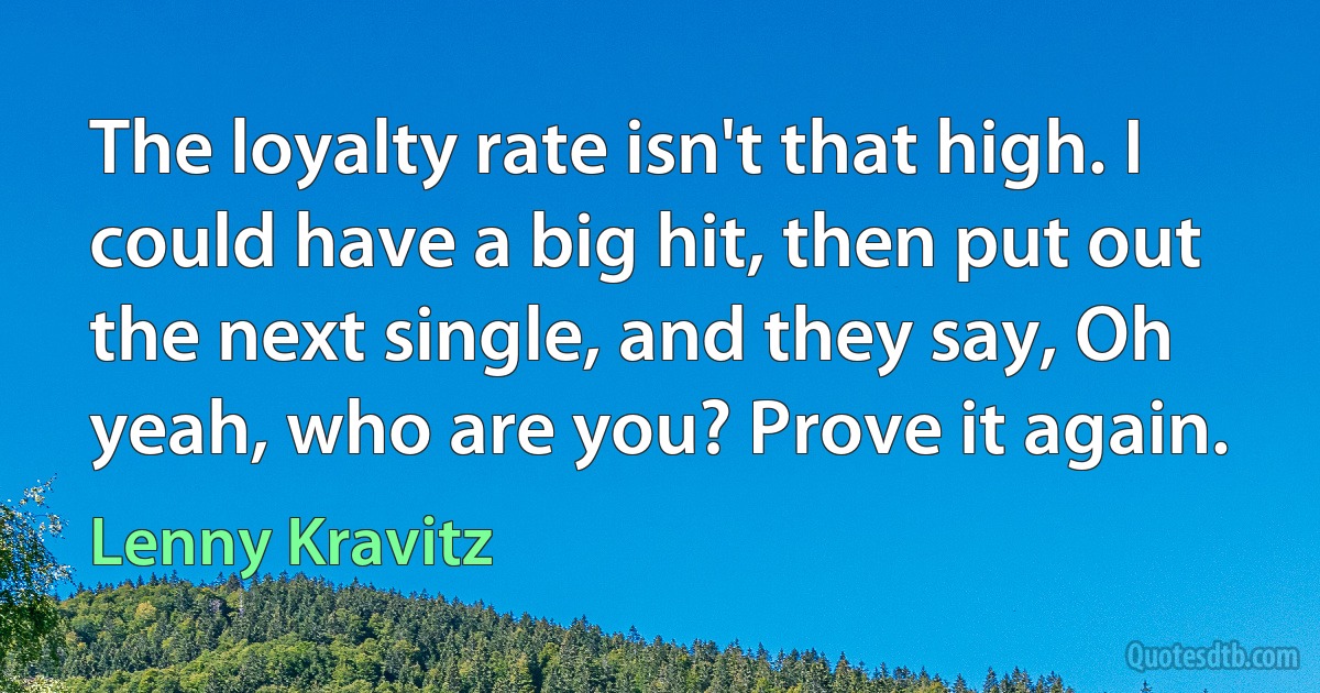 The loyalty rate isn't that high. I could have a big hit, then put out the next single, and they say, Oh yeah, who are you? Prove it again. (Lenny Kravitz)