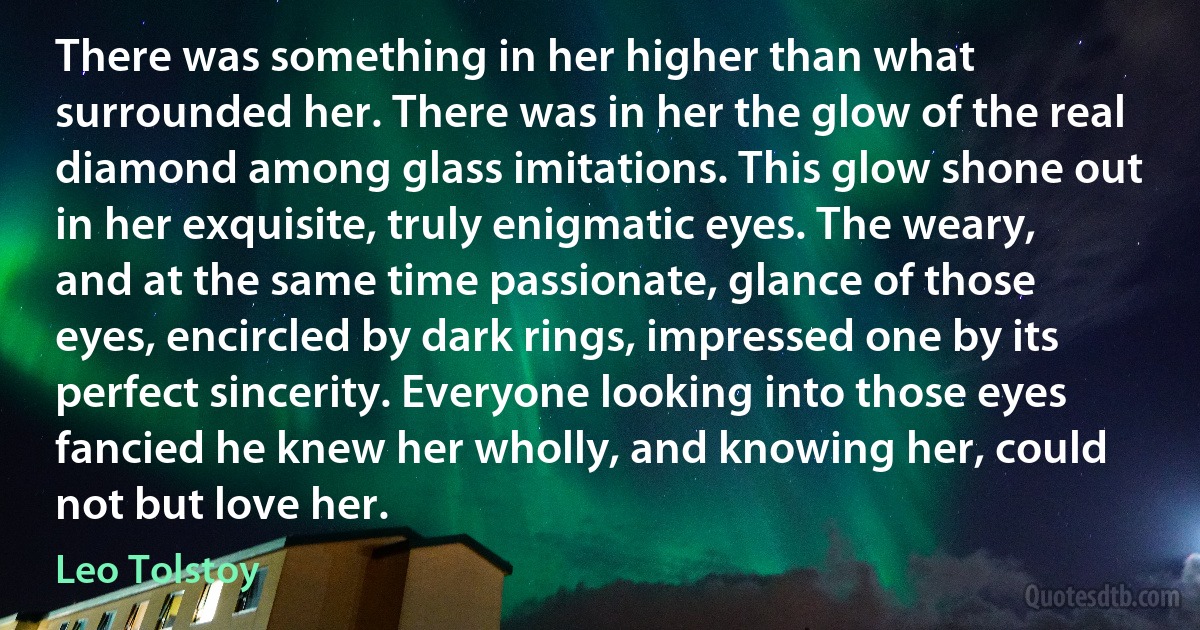 There was something in her higher than what surrounded her. There was in her the glow of the real diamond among glass imitations. This glow shone out in her exquisite, truly enigmatic eyes. The weary, and at the same time passionate, glance of those eyes, encircled by dark rings, impressed one by its perfect sincerity. Everyone looking into those eyes fancied he knew her wholly, and knowing her, could not but love her. (Leo Tolstoy)