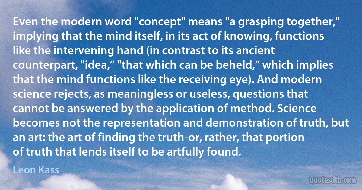 Even the modern word "concept" means "a grasping together," implying that the mind itself, in its act of knowing, functions like the intervening hand (in contrast to its ancient counterpart, "idea,” "that which can be beheld,” which implies that the mind functions like the receiving eye). And modern science rejects, as meaningless or useless, questions that cannot be answered by the application of method. Science becomes not the representation and demonstration of truth, but an art: the art of finding the truth-or, rather, that portion of truth that lends itself to be artfully found. (Leon Kass)