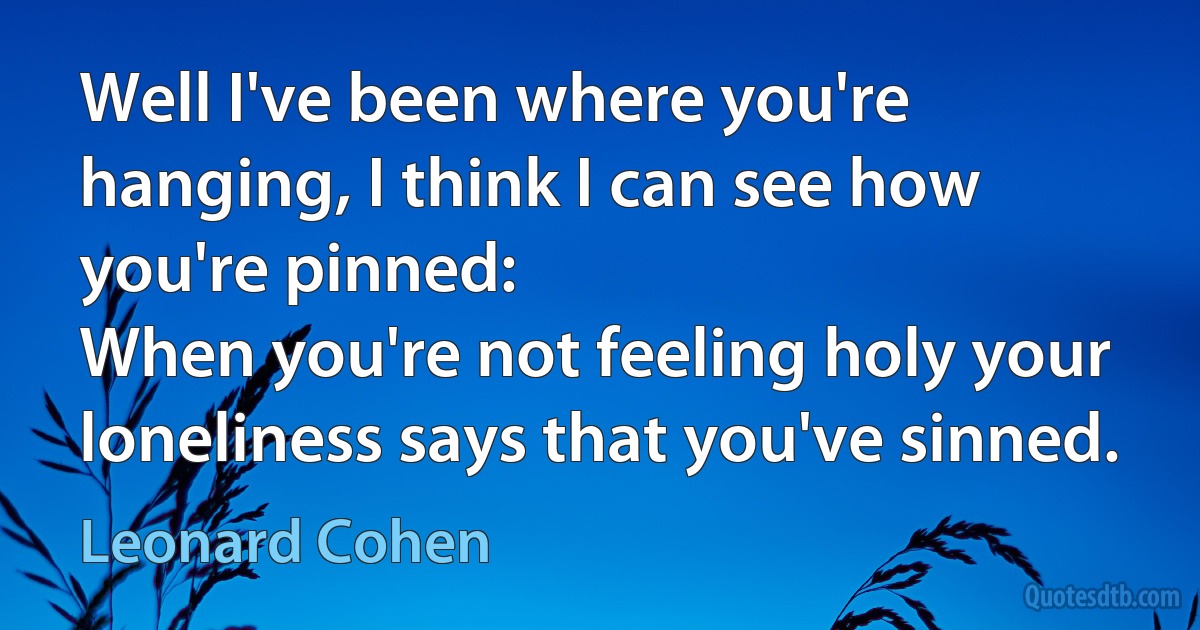 Well I've been where you're hanging, I think I can see how you're pinned:
When you're not feeling holy your loneliness says that you've sinned. (Leonard Cohen)